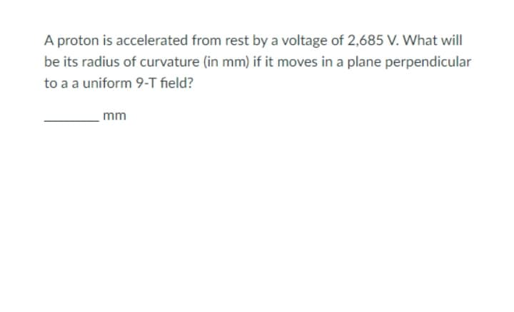 A proton is accelerated from rest by a voltage of 2,685 V. What will
be its radius of curvature (in mm) if it moves in a plane perpendicular
to a a uniform 9-T field?
mm
