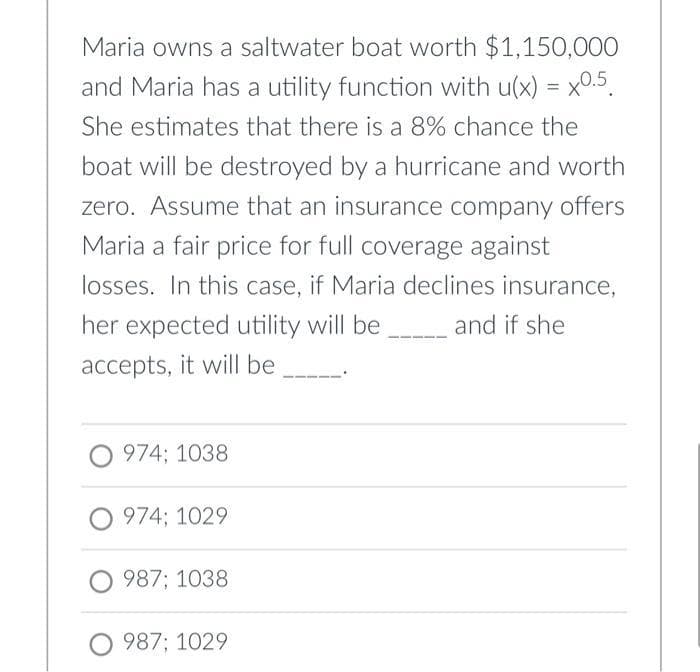 Maria owns a saltwater boat worth $1,150,000
and Maria has a utility function with u(x) = x0.5.
She estimates that there is a 8% chance the
boat will be destroyed by a hurricane and worth
zero. Assume that an insurance company offers
Maria a fair price for full coverage against
losses. In this case, if Maria declines insurance,
her expected utility will be
and if she
accepts, it will be
O 974; 1038
O 974; 1029
987; 1038
O 987; 1029
