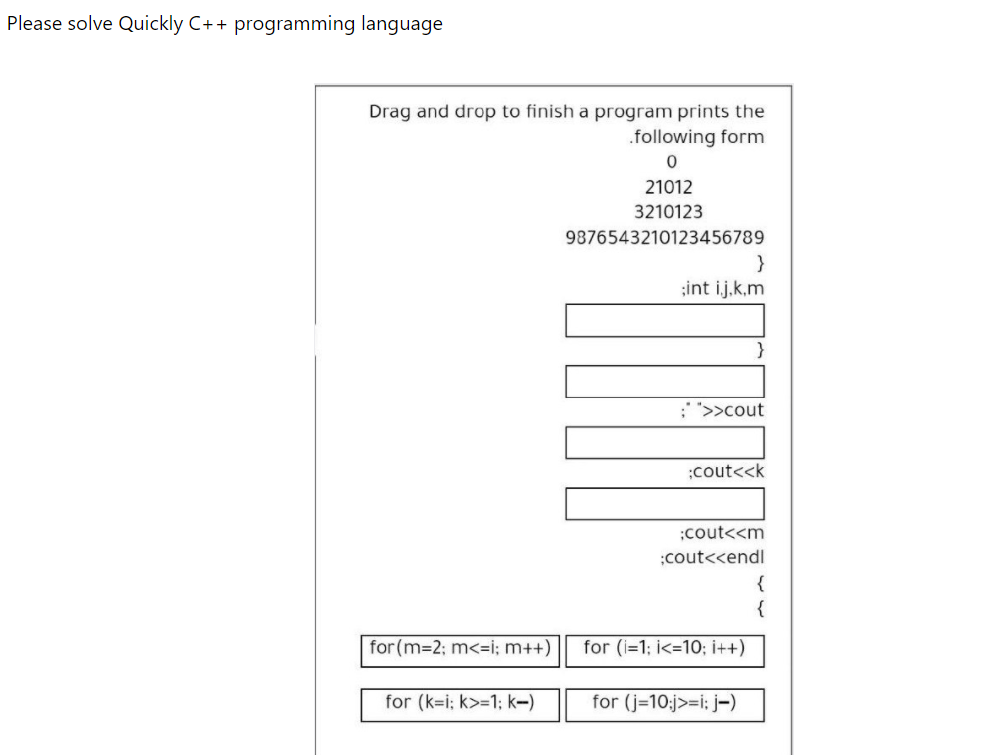 Please solve Quickly C++ programming language
Drag and drop to finish a program prints the
.following form
21012
3210123
9876543210123456789
}
;int ij.k.m
: ">>cout
;cout<<k
;cout<<m
;cout<<endl
{
{
for (m-2; m<=i; m++)
for (i=1; i<=10; i++)
for (k=i; k>=1; k-)
for (j=10;j>=i: j-)
