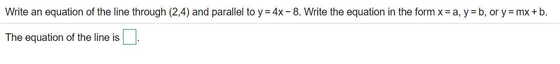 Write an equation of the line through (2,4) and parallel to y = 4x -8. Write the equation in the form x= a, y = b, or y = mx + b.
The equation of the line is
