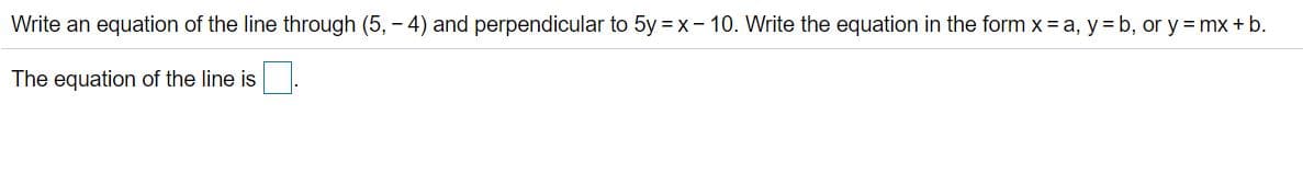 Write an equation of the line through (5, - 4) and perpendicular to 5y = x- 10. Write the equation in the form x = a, y= b, or y = mx + b.
The equation of the line is
