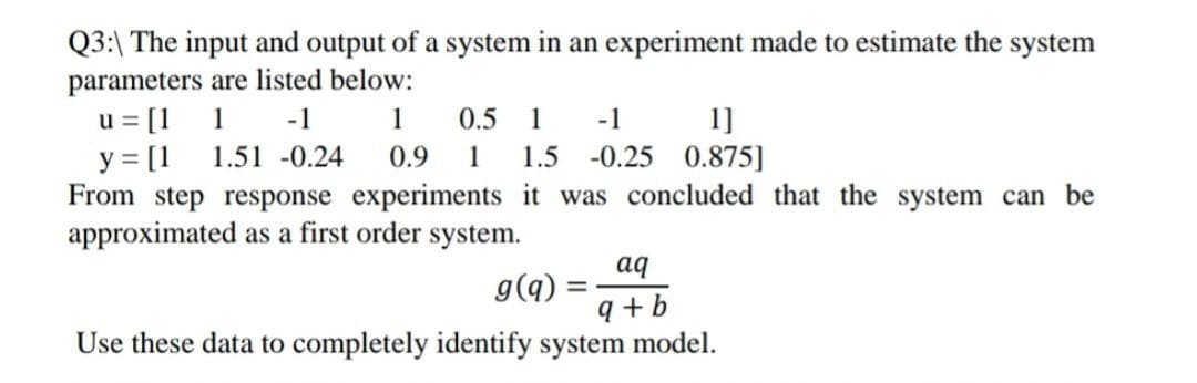 Q3:\ The input and output of a system in an experiment made to estimate the system
parameters are listed below:
u = [1
y = [1
From step response experiments it was concluded that the system can be
approximated as a first order system.
1
-1
1
0.5
1
1]
-0.25 0.875]
-1
1.51 -0.24
0.9
1
1.5
aq
g(q) :
9 +b
Use these data to completely identify system model.
