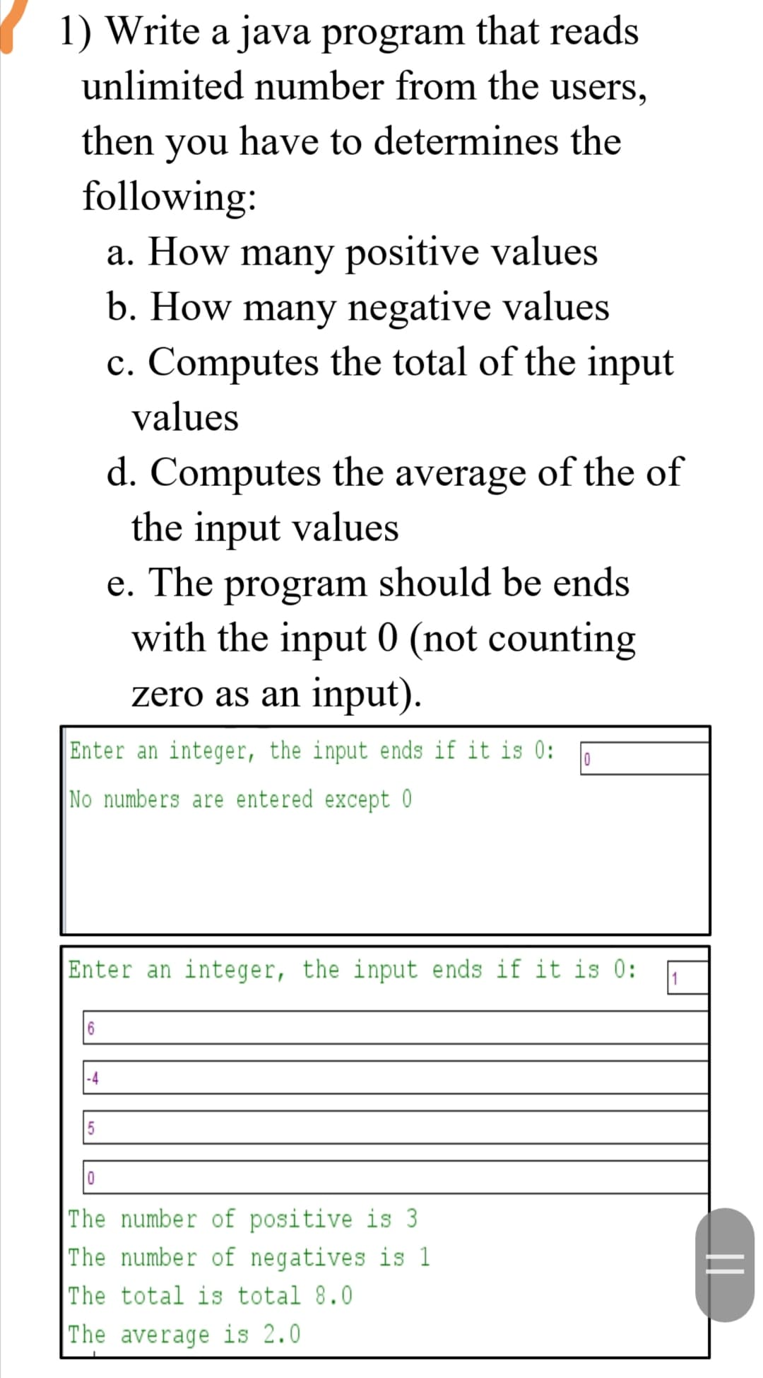 1) Write a java program that reads
unlimited number from the users,
then you have to determines the
following:
a. How many positive values
b. How many negative values
c. Computes the total of the input
values
d. Computes the average of the of
the input values
e. The program should be ends
with the input 0 (not counting
zero as an input).
Enter an integer, the input ends if it is 0:
No numbers are entered except 0
Enter an integer, the input ends if it is 0:
1
-4
The number of positive is 3
The number of negatives is 1
The total is total 8.0
The average is 2.0
