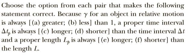 Choose the option from each pair that makes the following
statement correct. Because y for an object in relative motion
is always [(a) greater; (b) less] than 1, a proper time interval
At, is always [(c) longer; (d) shorter] than the time interval At
and a proper length L, is always [(e) longer; (f) shorter] than
the length L.
