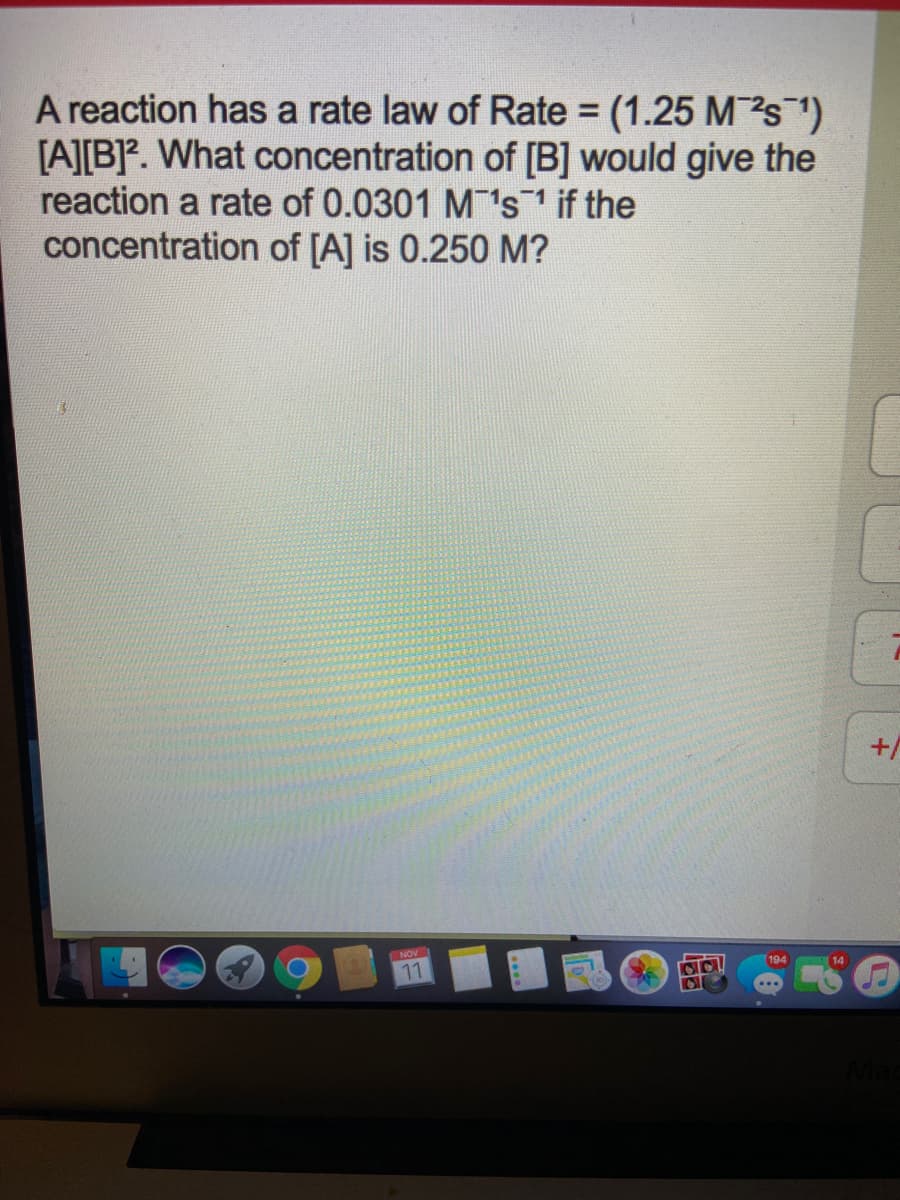 A reaction has a rate law of Rate = (1.25 Ms )
[A][B]. What concentration of [B] would give the
reaction a rate of 0.0301 M's1 if the
concentration of [A] is 0.250 M?
%3D
+/
NOV
194
11
