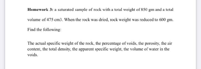 Homework 3: a saturated sample of rock with a total weight of 850 gm and a total
volume of 475 cm3. When the rock was dried, rock weight was reduced to 600 gm.
Find the following:
The actual specific weight of the rock, the percentage of voids, the porosity, the air
content, the total density, the apparent specific weight, the volume of water in the
voids.

