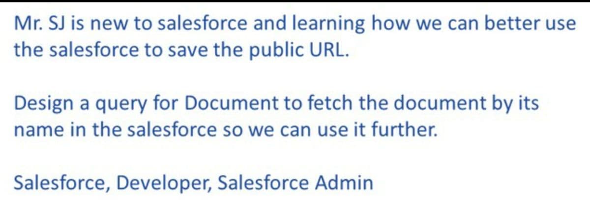 Mr. SJ is new to salesforce and learning how we can better use
the salesforce to save the public URL.
Design a query for Document to fetch the document by its
name in the salesforce so we can use it further.
Salesforce, Developer, Salesforce Admin
