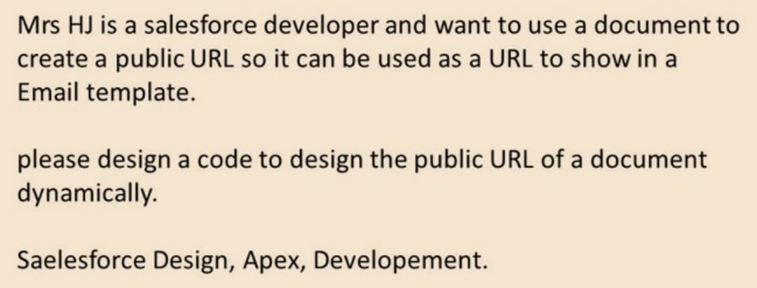Mrs HJ is a salesforce developer and want to use a document to
create a public URL so it can be used as a URL to show in a
Email template.
please design a code to design the public URL of a document
dynamically.
Saelesforce Design, Apex, Developement.
