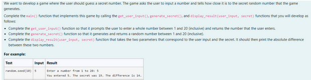 We want to develop a game where the user should guess a secret number. The game asks the user to input a number and tells how close it is to the secret random number that the game
generates.
Complete the main() function that implements this game by calling the get_user_input(), generate_secret(), and display_result(user_input, secret) functions that you will develop as
follows:
• Complete the get_user_input() function so that it prompts the user to enter a whole number between 1 and 20 (inclusive) and returns the number that the user enters.
• Complete the generate_secret() function so that it generates and returns a random number between 1 and 20 (inclusive).
• Complete the display_result(user_input, secret) function that takes the two parameters that correspond to the user input and the secret. It should then print the absolute difference
between these two numbers.
For example:
Test
Input Result
random.seed (10) S
Enter a number from 1 to 2015
You entered 5. The secret was 19. The difference is 14.