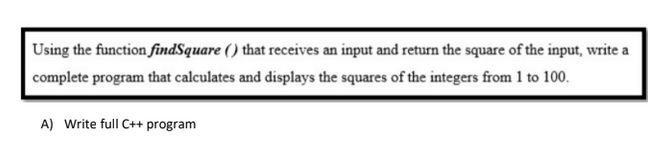 Using the function findSquare () that receives an input and return the square of the input, write a
complete program that calculates and displays the squares of the integers from 1 to 100.
A) Write full C++ program