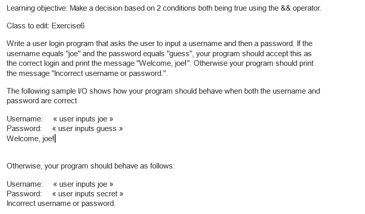 Learning objective: Make a decision based on 2 conditions both being true using the && operator.
Class to edit: Exercise6
Write a user login program that asks the user to input a username and then a password. If the
username equals "joe" and the password equals "guess", your program should accept this as
the correct login and print the message "Welcome, joe!". Otherwise your program should print
the message "Incorrect username or password.".
The following sample VO shows how your program should behave when both the username and
password are correct
Username: << user inputs joe >>
Password: << user inputs guess >>
Welcome, joe!!
Otherwise, your program should behave as follows:
Username: « user inputs joe >>
Password: << user inputs secret >>
Incorrect username or password.