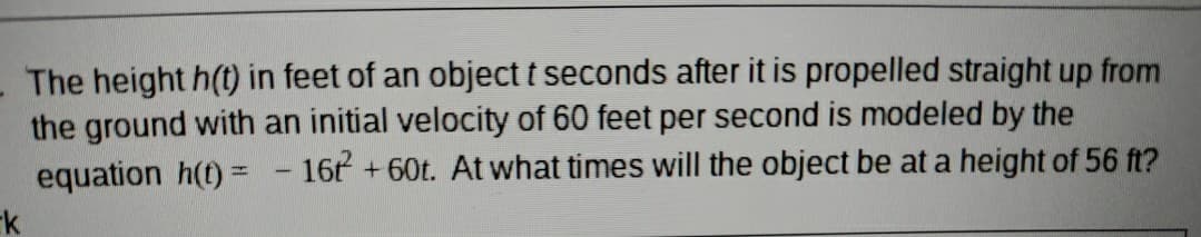 The height h(t) in feet of an object t seconds after it is propelled straight up from
the ground with an initial velocity of 60 feet per second is modeled by the
equation h(t) = - 16t +60t. At what times will the object be at a height of 56 ft?
k
