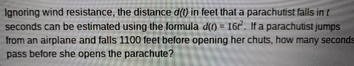 Ignoring wind resistance, the distance d(t) in feet that a parachutist falls in t
seconds can be estimated using the formula d(t) = 16t. If a parachutist jumps
from an airplane and falls 1100 feet before opening her chuts, how many seconds
pass before she opens the parachute?
