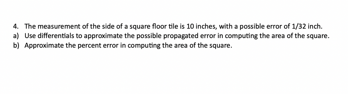 4. The measurement of the side of a square floor tile is 10 inches, with a possible error of 1/32 inch.
a) Use differentials to approximate the possible propagated error in computing the area of the square.
b) Approximate the percent error in computing the area of the square.
