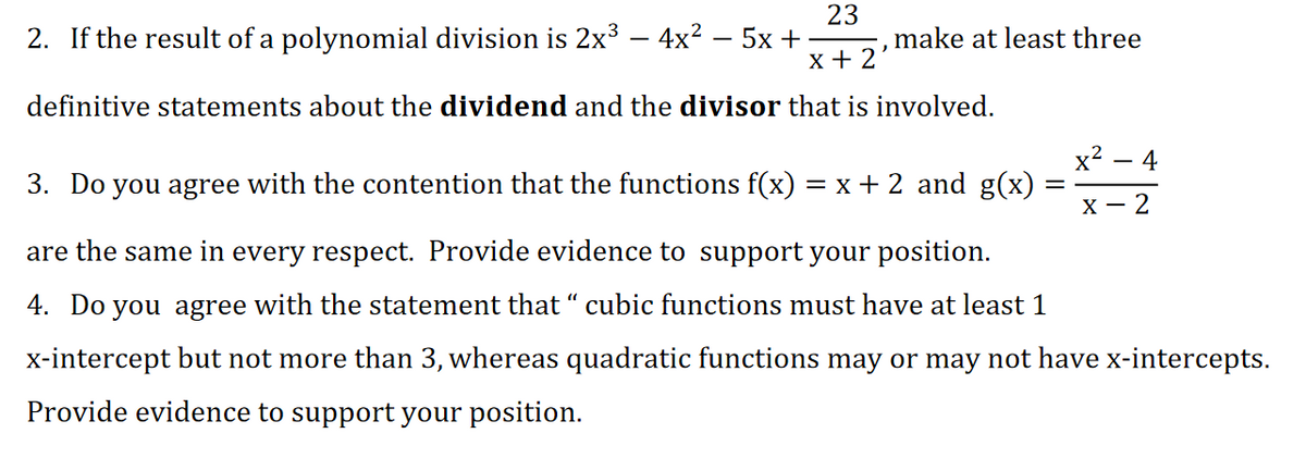 2. If the result of a polynomial division is 2x³ – 4x? – 5x +
23
,make at least three
x + 2'
definitive statements about the dividend and the divisor that is involved.
x2 – 4
3. Do you agree with the contention that the functions f(x) = x + 2 and g(x)
X - 2
are the same in every respect. Provide evidence to support your position.
4. Do you agree with the statement that “ cubic functions must have at least 1
x-intercept but not more than 3, whereas quadratic functions may or may not have x-intercepts.
Provide evidence to support your position.
