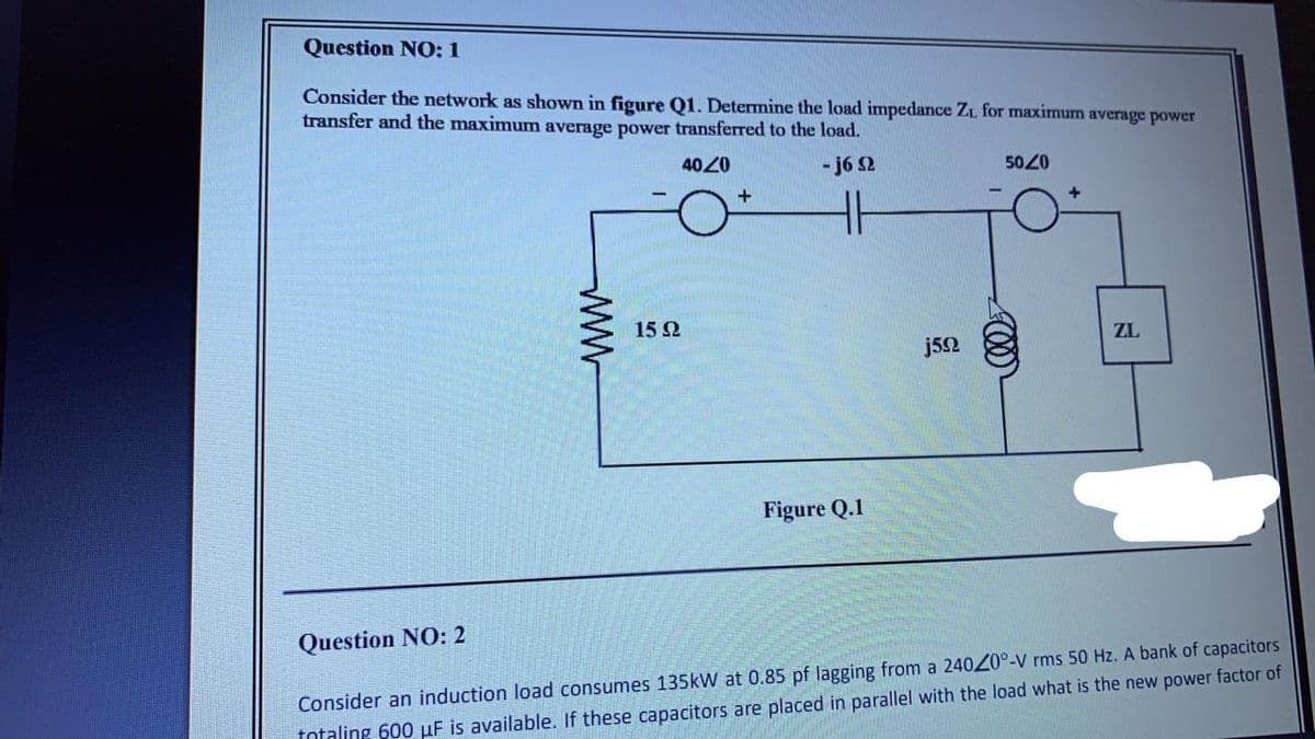 Question NO: 1
Consider the network as shown in figure Q1. Determine the load impedance ZL for maximum average power
transfer and the maximum average power transferred to the load.
4020
- j6 2
5020
15 Ω
ZL
j52
Figure Q.1
Question NO: 2
Consider an induction load consumes 135kW at 0.85 pf lagging from a 24020°-V rms 50 Hz. A bank of capacitors
totaling 600 µF is available. If these capacitors are placed in parallel with the load what is the new power factor of
