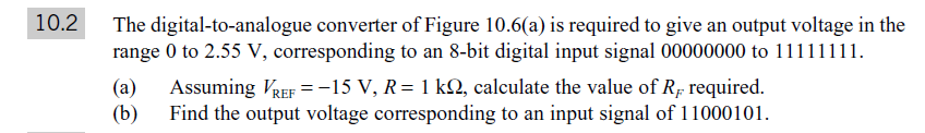 10.2
The digital-to-analogue converter of Figure 10.6(a) is required to give an output voltage in the
range 0 to 2.55 V, corresponding to an 8-bit digital input signal 00000000 to 11111111.
(a)
Assuming VREF =-15 V, R= 1 kN, calculate the value of Rp required.
(b)
Find the output voltage corresponding to an input signal of 11000101.
