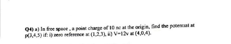 Q4) a) In free space, a point charge of 10 nc at the origin, find the potential at
p(3,4,5) if: i) zero reference at (1,2,3), ii) V-12v at (4,0,4).
