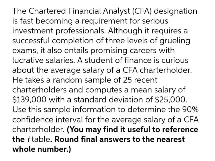 The Chartered Financial Analyst (CFA) designation
is fast becoming a requirement for serious
investment professionals. Although it requires a
successful completion of three levels of grueling
exams, it also entails promising careers with
lucrative salaries. A student of finance is curious
about the average salary of a CFA charterholder.
He takes a random sample of 25 recent
charterholders and computes a mean salary of
$139,000 with a standard deviation of $25,000.
Use this sample information to determine the 90%
confidence interval for the average salary of a CFA
charterholder. (You may find it useful to reference
the ttable. Round final answers to the nearest
whole number.)
