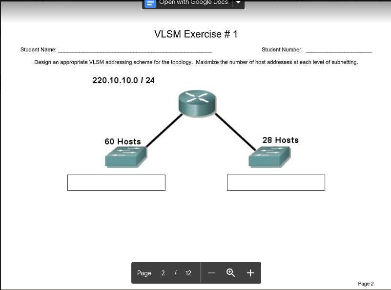 Open with Google Docs
VLSM Exercise # 1
Student Name:
Student Number:
Design an appropriate VLSM addressing scheme for the topology. Maximize the number of host addresses at each level of subnetting.
220.10.10.0 I 24
60 Hosts
28 Hosts
Page
2 I 12
Q +
Page 2
