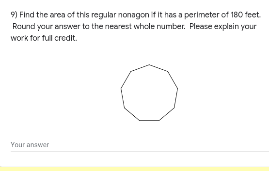 9) Find the area of this regular nonagon if it has a perimeter of 180 feet.
Round your answer to the nearest whole number. Please explain your
work for full credit.
Your answer