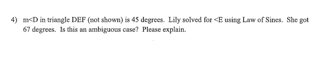 4) m<D in triangle DEF (not shown) is 45 degrees. Lily solved for <E using Law of Sines. She got
67 degrees. Is this an ambiguous case? Please explain.
