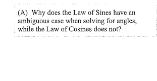 (A) Why does the Law of Sines have an
ambiguous case when solving for angles,
while the Law of Cosines does not?
.
