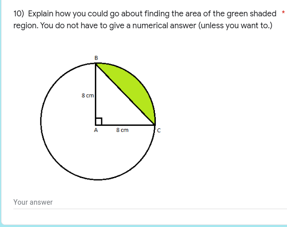 10) Explain how you could go about finding the area of the green shaded
region. You do not have to give a numerical answer (unless you want to.)
8 cm
C
Your answer
A
8 cm