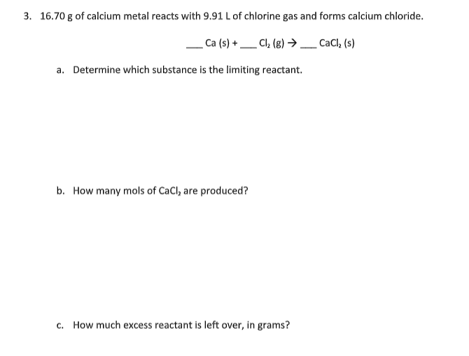 3. 16.70 g of calcium metal reacts with 9.91 L of chlorine gas and forms calcium chloride.
_Ca (s) +
Cl₂ (g) → __ CaCl₂ (s)
a. Determine which substance is the limiting reactant.
b. How many mols of CaCl, are produced?
c. How much excess reactant is left over, in grams?