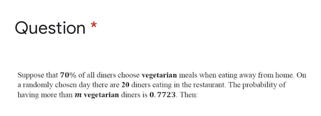 Question *
Suppose that 70% of all diners choose vegetarian meals when eating away from home. On
a randomly chosen day there are 20 diners eating in the restaurant. The probability of
having more than m vegetarian diners is 0.7723. Then:
