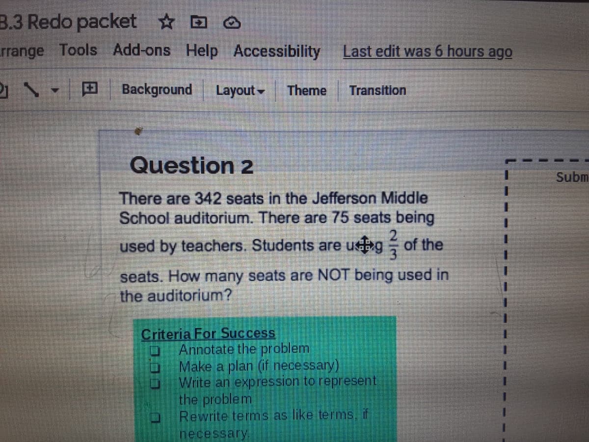 B.3 Redo packet D O
rrange Tools Add-ons Help Accessibility
Last edit was 6 hours ago
田
Background
Layout -
Theme
Transition
Question 2
Subm
There are 342 seats in the Jefferson Middle
School auditorium. There are 75 seats being
2.
used by teachers. Students are ug of the
seats. How many seats are NOT being used in
the auditorium?
Criteria For Success
Annotate the problem
Make a plan (f necessary)
Write an expression to represent
the problem
Rewrite terms as like tems, if
Песessary!
