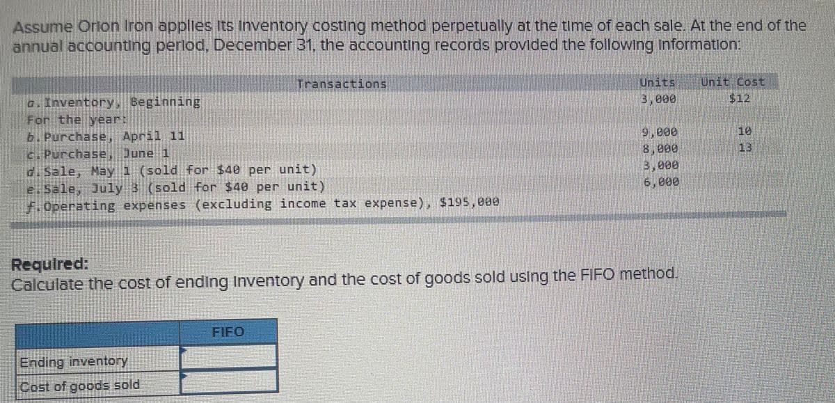 Assume Orlon Iron applies Its Inventory costing method perpetually at the time of each sale. At the end of the
annual accounting perlod, December 31, the accounting records provided the following information:
Transactions
Units
Unit Cost
3,000
$12
For the year:
9,000
8,800
3,000
6,000
10
b. Purchase, April 11
c. Purchase, June 1
d.Sale, May 1 (sold for $40 per unit)
e.Sale, July 3 (sold for $40 per unit)
F.Operating expenses (excluding income tax expense), $195,e00
13
Required:
Calculate the cost of ending Inventory and the cost of goods sold using the FIFO method.
FIFO
Ending inventory
Cost of goods sold
