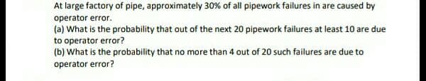 At large factory of pipe, approximately 30% of all pipework failures in are caused by
operator error.
(a) What is the probability that out of the next 20 pipework failures at least 10 are due
to operator error?
(b) What is the probability that no more than 4 out of 20 such failures are due to
operator error?
