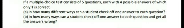 If a multiple-choice test consists of 5 questions, each with 4 possible answers of which
only 1 is correct,
(a) in how many different ways can a student check off one answer to each question?
(b) in how many ways can a student check off one answer to each question and get all
the answers wrong?
