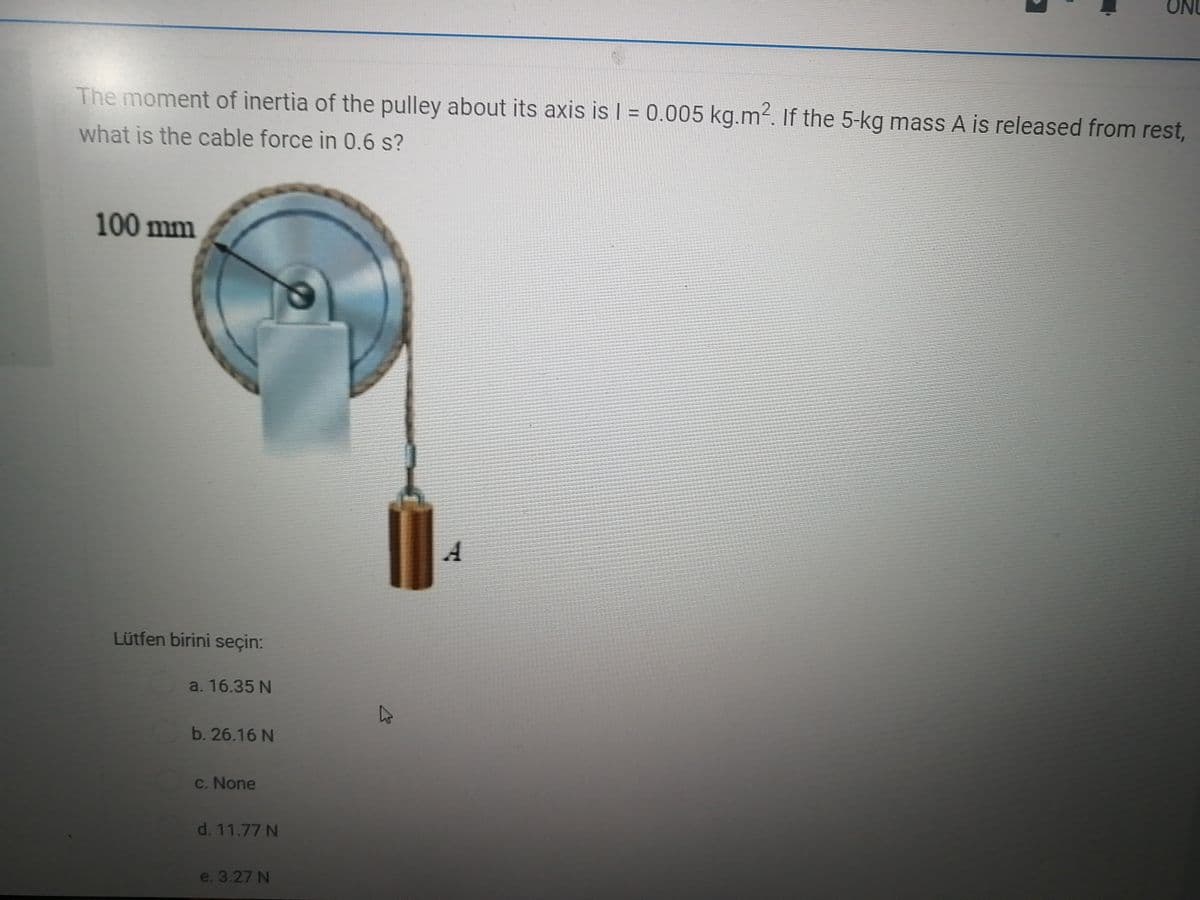 ON
The moment of inertia of the pulley about its axis is I = 0.005 kg.m2. If the 5-kg mass A is released from rest,
what is the cable force in 0.6 s?
100 mm
A
Lütfen birini seçin:
a. 16.35 N
b. 26.16 N
c. None
d. 11.77 N
e. 3.27 N
