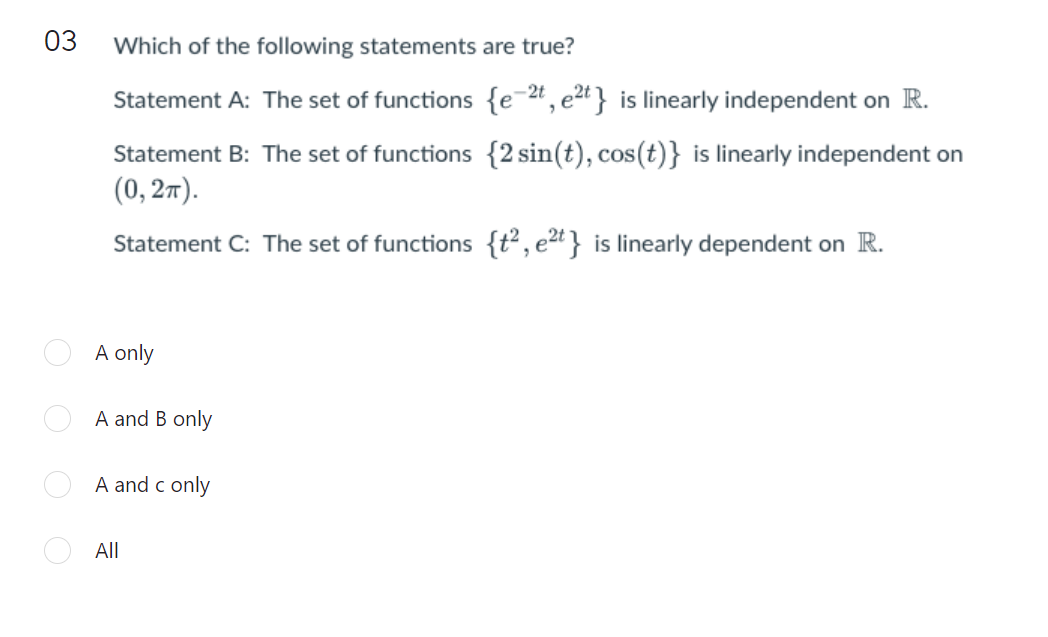 03
Which of the following statements are true?
-2t
Statement A: The set of functions {e=# ,e2t} is linearly independent on R.
Statement B: The set of functions {2 sin(t), cos(t)} is linearly independent on
(0, 27).
Statement C: The set of functions {t²,e2t} is linearly dependent on R.
A only
A and B only
A and c only
All
O O O
