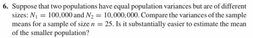 6. Suppose that two populations have equal population variances but are of different
10,000,000. Compare the variances of the sample
25. Is it substantially easier to estimate the mean
sizes: N100,000 and N2
means for a sample of size
of the smaller population?
