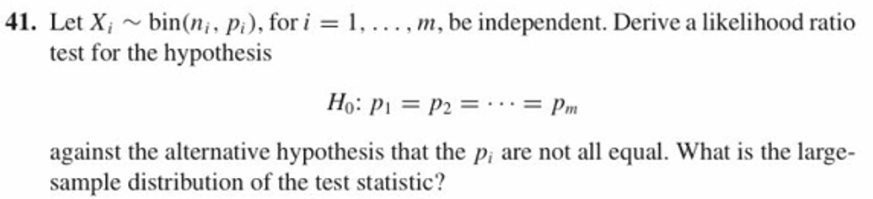 41. Let Xi ~ bin(n; , p), for i = I , . . . , m, be independent. Derive a likelihood ratio
test for the hypothesis
Ho: p1 = p2 = . . . = pm
against the alternative hypothesis that the p, are not all equal. What is the large-
sample distribution of the test statistic?
