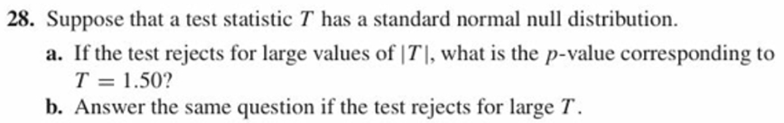 28. Suppose that a test statistic T has a standard normal null distribution.
a. If the test rejects for large values of ITI, what is the p-value corresponding to
T = 1.50?
b. Answer the same question if the test rejects for large T

