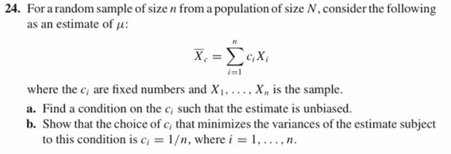 24. For arandom sample of size n from a population of size N, consider the following
as an estimate of :
where the ci are fixed numbers and Xi, , X, is the sample.
a. Find a condition on the ci such that the estimate is unbiased.
b. Show that the choice of c, that minimizes the variances of the estimate subject
to this condition is c1/n, wherei
