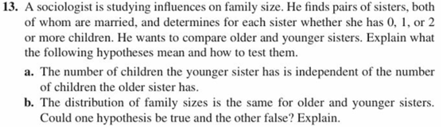 13. A sociologist is studying influences on family size. He finds pairs of sisters, both
of whom are married, and determines for each sister whether she has 0,, or 2
or more children. He wants to compare older and younger sisters. Explain what
the following hypotheses mean and how to test them.
a. The number of children the younger sister has is independent of the number
of children the older sister has
b. The distribution of family sizes is the same for older and younger sisters.
Could one hypothesis be true and the other false? Explain.
