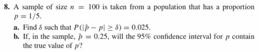 8. A sample of size n 100 is taken from a population that has a proportion
a. Find δ such that P(lp-pl 8)-0.025.
b. If, in the sample, p-0.25, will the 95% confidence interval for p contain
the true value of p?
