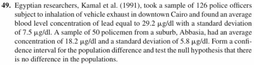 49. Egyptian researchers, Kamal et al. (1991), took a sample of 126 police officers
subject to inhalation of vehicle exhaust in downtown Cairo and found an average
blood level concentration of lead equal to 29.2 μg/dl with a standard deviation
of 7.5 ug/dl. A sample of 50 policemen from a suburb, Abbasia, had an average
concentration of 18.2 μg/dl and a standard deviation of 5.8 μg/dl. Form a confi-
dence interval for the population difference and test the null hypothesis that there
is no difference in the populations.
