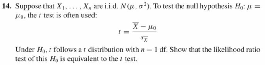 14. Suppose that XI. . . . , Xn are i.id. N(μ, σ 2). To test the null hypothesis Ho: μ-
o, the test is often used:
灰
Under Ho, t follows a t distribution with n - 1 df. Show that the likelihood ratio
test of this Ho is equivalent to the t test.

