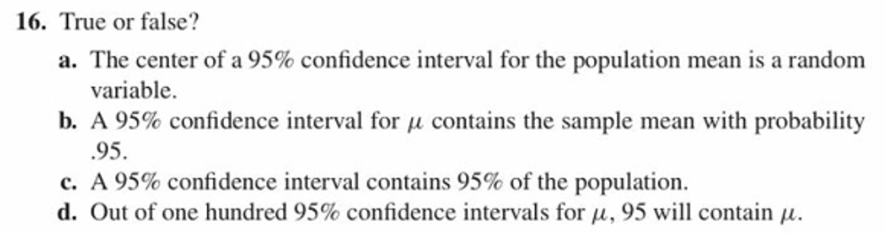 16. True or false?
a. The center of a 95% confidence interval for the population mean is a random
variable.
b, A 95% confidence interval for ,1 contains the sample mean with probability
95
C. A 95% confidence interval contains 95% of the population.
d. Out of one hundred 95% confidence intervals for 14. 95 will contain 14.
