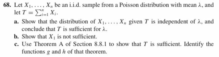68. Let Xi, . . . , Xn be an 1.1.d. sample from a Poisson distribution with mean λ, and
a. Show that the distribution of Xi,
, Xn given T is independent of λ, and
conclude that T is sufficient for λ.
b. Show that X is not sufficient.
c. Use Theorem A of Section 8.8.1 to show that T is sufficient. Identify the
functions g and h of that theorem.
