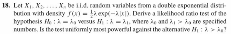 18. Let X1, X2, . . . . Xn be i.i.d. random variables from a double exponential distri-
bution with density f(x) = exp(-시지). Derive a likelihood ratio test of the
hypothesis Ho : λ-: λο versus Hi : λ-λι, where λο and λ.> λο are specified
numbers. Is the test uniformly most powerful against the alternative Hi : λ > λ。?
