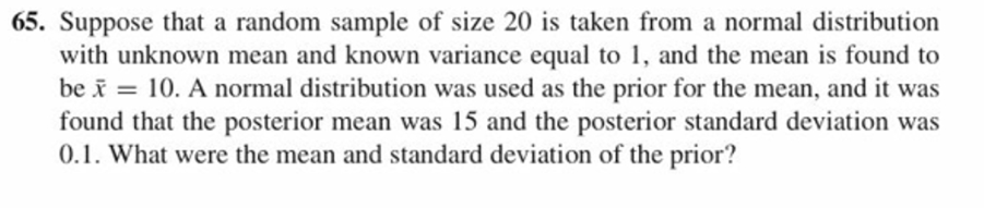 65. Suppose that a random sample of size 20 is taken from a normal distribution
with unknown mean and known variance equal to 1, and the mean is found to
be x = 10, A normal distribution was used as the prior for the mean, and it was
found that the posterior mean was 15 and the posterior standard deviation wa:s
0.1. What were the mean and standard deviation of the prior?
