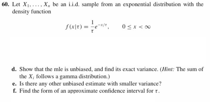 with the
60. Let Xi,.... X, be an
density function
iid. sample from an exponential distribution
0<x<00
d. Show that the mle is unbiased, and find its exact variance. (Hint: The sum of
the X, follows a gamma distribution.)
e. Is there any other unbiased estimate with smaller variance?
f. Find the form of an approximate confidence interval for τ.
