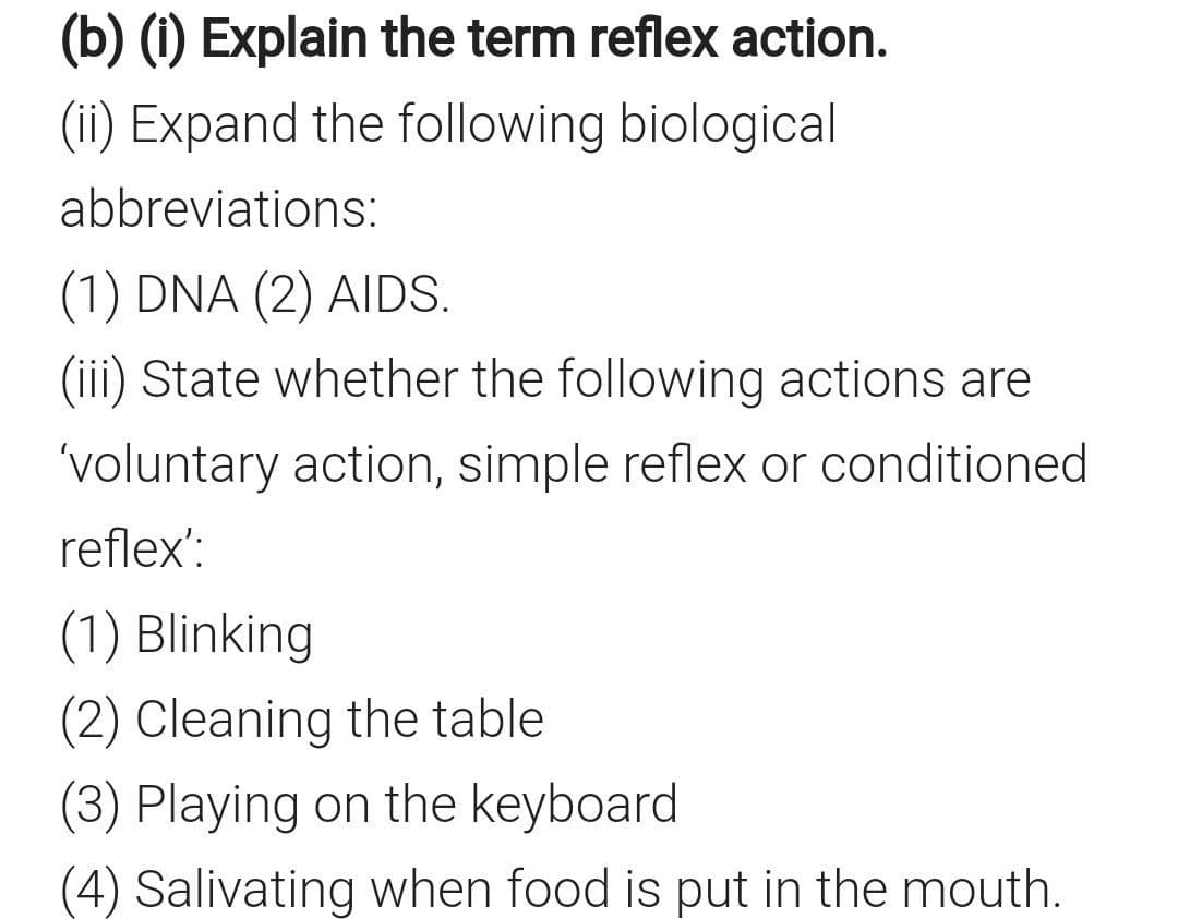 (b) (1) Explain the term reflex action.
(ii) Expand the following biological
abbreviations:
(1) DNA (2) AIDS.
(iii) State whether the following actions are
'voluntary action, simple reflex or conditioned
reflex':
(1) Blinking
(2) Cleaning the table
(3) Playing on the keyboard
(4) Salivating when food is put in the mouth.
